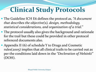 Clinical Study Protocols
 The Guideline ICH E6 defines the protocol as, A document
that describes the objective(s), design, methodology,
statistical considerations, and organization of a trial.
 The protocol usually also gives the background and rationale
for the trail but these could be provided in other protocol
refrenced documents also.
 Appendix II (6) of schedule Y to Drugs and Cosmetic
rules(2005) implies that all clinical trails to be carried out as
per the conditions laid down in the Decleration of Helsinki
(DOH).
Bhupal Noble University,Udaipur
 