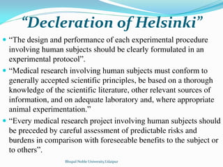 Decleration of Helsinki
 “The design and performance of each experimental procedure
involving human subjects should be clearly formulated in an
experimental protocol”.
 “Medical research involving human subjects must conform to
generally accepted scientific principles, be based on a thorough
knowledge of the scientific literature, other relevant sources of
information, and on adequate laboratory and, where appropriate
animal experimentation.”
 “Every medical research project involving human subjects should
be preceded by careful assessment of predictable risks and
burdens in comparison with foreseeable benefits to the subject or
to others”.
Bhupal Noble University,Udaipur
 