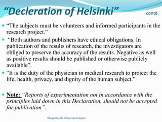 Decleration of Helsinki contd.
 “The subjects must be volunteers and informed participants in the
research project.”
 “Both authors and publishers have ethical obligations. In
publication of the results of research, the investigators are
obliged to preserve the accuracy of the results. Negative as well
as positive results should be published or otherwise publicly
available”.
 “It is the duty of the physician in medical research to protect the
life, health, privacy, and dignity of the human subject.”
 Note: “Reports of experimentation not in accordance with the
principles laid down in this Declaration, should not be accepted
for publication”.
Bhupal Noble University,Udaipur
 