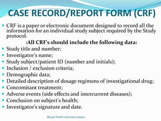 CASE RECORD/REPORT FORM (CRF)
 CRF is a paper or electronic document designed to record all the
information for an individual study subject required by the Study
protocol.
:All CRF's should include the following data:
 Study title and number;
 Investigator's name;
 Study subject/patient ID (number and initials);
 Inclusion / exclusion criteria;
 Demographic data;
 Detailed description of dosage regimens of investigational drug;
 Concomitant treatment;
 Adverse events (side effects and intercurrent diseases);
 Conclusion on subject's health;
 Investigator's signature and date.
Bhupal Noble University,Udaipur
 