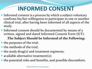 INFORMED CONSENT
 Informed consent is a process by which a subject voluntary
confirms his/her willingness to participate in one or another
clinical trial, after having been informed of all aspects of the
study.
 Informed consent should be documented by means of a
written, signed and dated Informed Consent Form (ICF).
:The Subject Should be Informed of the Following:
 the purposes of the trial;
 the methods of the trial;
 the study drug(s) and treatment regimens;
 available alternative treatment(s);
 the potential risks and benefits, and possible discomforts.
Bhupal Noble University,Udaipur
 