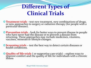 Different Types of
Clinical Trials
Treatment trials - test new treatment, new combinations of drugs,
or new approaches to surgery or radiation therapy (for people with a
particular disease).
Prevention trials - look for better ways to prevent disease in people
who have never had the disease or to prevent a disease from
returning. These approaches may include medicines, vitamins,
vaccines, minerals or lifestyle changes.
Screening trials – test the best way to detect certain diseases or
health conditions.
Quality of life trials ( or supportive care trials) – explore ways to
improve comfort and the quality of life for individuals with a chronic
illness
Bhupal Noble University,Udaipur
 