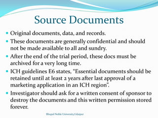 Source Documents
 Original documents, data, and records.
 These documents are generally confidential and should
not be made available to all and sundry.
 After the end of the trial period, these docs must be
archived for a very long time.
 ICH guidelines E6 states, Essential documents should be
retained until at least 2 years after last approval of a
marketing application in an ICH region .
 Investigator should ask for a written consent of sponsor to
destroy the documents and this written permission stored
forever.
Bhupal Noble University,Udaipur
 