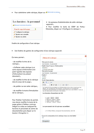 Documentation CMS e-sidoc
Page 9
Pour administrer cette rubrique, cliquer sur ;
Un panneau d’administration de cette rubrique
apparaît ;
Pour modifier le texte du CRDP de Poitou-
Charentes, cliquer sur « Configurer la rubrique ».
Fenêtre de configuration d’une rubrique
Une fenêtre de gestion de configuration d’une rubrique apparaît.
Ce menu permet :
- de modifier le titre de la
rubrique ;
- d’affecter cette rubrique à un
autre espace d’information (voir
point «gestion des espaces
d’information» du présent
document) ;
- de modifier le titre de la rubrique
dans le corps de la page ;
- de publier ou non cette rubrique ;
- de modifier le texte d’introduction
de la rubrique ;
Pour finaliser l’activation du portail,
vous devez modifier le texte de la
page grâce à l’éditeur wysiwyg
intégré à e-sidoc en indiquant les
horaires et personnels du centre de
documentation puis cliquer sur le
bouton « Enregistrer ».
 