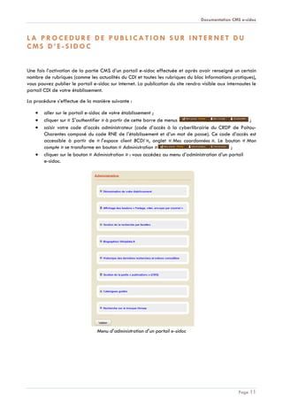 Documentation CMS e-sidoc
Page 11
L A P R O C E D U R E D E P U B L I C A T I O N S U R I N T E R N E T D U
C M S D ’ E - S I D O C
Une fois l’activation de la partie CMS d’un portail e-sidoc effectuée et après avoir renseigné un certain
nombre de rubriques (comme les actualités du CDI et toutes les rubriques du bloc Informations pratiques),
vous pouvez publier le portail e-sidoc sur internet. La publication du site rendra visible aux internautes le
portail CDI de votre établissement.
La procédure s’effectue de la manière suivante :
aller sur le portail e-sidoc de votre établissement ;
cliquer sur « S’authentifier » à partir de cette barre de menus ;
saisir votre code d’accès administrateur (code d’accès à la cyberlibrairie du CRDP de Poitou-
Charentes composé du code RNE de l’établissement et d’un mot de passe). Ce code d’accès est
accessible à partir de « l’espace client BCDI », onglet « Mes coordonnées ». Le bouton « Mon
compte » se transforme en bouton « Administration » ;
cliquer sur le bouton « Administration » : vous accédez au menu d’administration d’un portail
e-sidoc.
Menu d’administration d’un portail e-sidoc
 