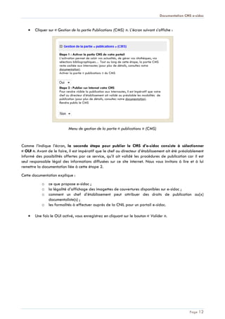 Documentation CMS e-sidoc
Page 12
Cliquer sur « Gestion de la partie Publications (CMS) ». L’écran suivant s’affiche :
Menu de gestion de la partie « publications » (CMS)
Comme l’indique l’écran, la seconde étape pour publier le CMS d’e-sidoc consiste à sélectionner
« OUI ». Avant de le faire, il est impératif que le chef ou directeur d’établissement ait été préalablement
informé des possibilités offertes par ce service, qu’il ait validé les procédures de publication car il est
seul responsable légal des informations diffusées sur ce site internet. Nous vous invitons à lire et à lui
remettre la documentation liée à cette étape 2.
Cette documentation explique :
o ce que propose e-sidoc ;
o la légalité d’affichage des imagettes de couvertures disponibles sur e-sidoc ;
o comment un chef d’établissement peut attribuer des droits de publication au(x)
documentaliste(s) ;
o les formalités à effectuer auprès de la CNIL pour un portail e-sidoc.
Une fois le OUI activé, vous enregistrez en cliquant sur le bouton « Valider ».
 