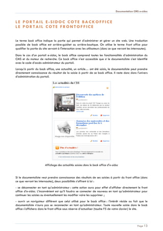 Documentation CMS e-sidoc
Page 13
L E P O R T A I L E - S I D O C C O T E B A C K O F F I C E
L E P O R T A I L C O T E F R O N T O F F I C E
Le terme back office indique la partie qui permet d’administrer et gérer un site web. Une traduction
possible de back office est arrière-guichet ou arrière-boutique. On utilise le terme front office pour
qualifier la partie du site servant à l'interaction avec les utilisateurs (donc ce que verront les internautes).
Dans le cas d’un portail e-sidoc, le back office comprend toutes les fonctionnalités d’administration du
CMS et du moteur de recherche. Ce back office n’est accessible que si le documentaliste s’est identifié
avec le code d’accès administrateur du portail.
Lorsqu’à partir du back office, une actualité, un article… ont été saisis, le documentaliste peut prendre
directement connaissance du résultat de la saisie à partir de ce back office. Il reste donc dans l’univers
d’administration du portail.
Affichage des actualités saisies dans le back office d’e-sidoc
Si le documentaliste veut prendre connaissance des résultats de ses saisies à partir du front office (donc
ce que verront les internautes), deux possibilités s’offrent à lui :
- se déconnecter en tant qu’administrateur : cette action aura pour effet d’afficher directement le front
office d’e-sidoc. L’inconvénient est qu’il faudra se connecter de nouveau en tant qu’administrateur pour
continuer les saisies ou éventuellement les modifier voire les supprimer ;
- ouvrir un navigateur différent que celui utilisé pour le back office : l’intérêt réside au fait que le
documentaliste n’aura pas se reconnecter en tant qu’administrateur. Toute nouvelle saisie dans le back
office s’affichera dans le front office sous réserve d’actualiser (touche F5 de votre clavier) le site.
 