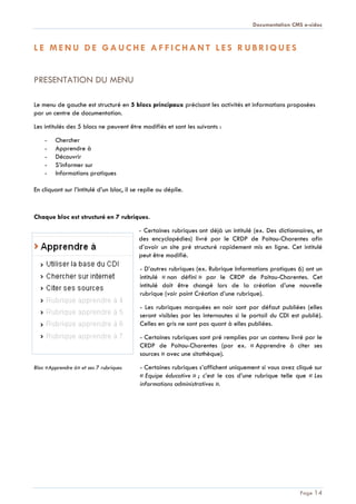 Documentation CMS e-sidoc
Page 14
L E M E N U D E G A U C H E A F F I C H A N T L E S R U B R I Q U E S
PRESENTATION DU MENU
Le menu de gauche est structuré en 5 blocs principaux précisant les activités et informations proposées
par un centre de documentation.
Les intitulés des 5 blocs ne peuvent être modifiés et sont les suivants :
- Chercher
- Apprendre à
- Découvrir
- S’informer sur
- Informations pratiques
En cliquant sur l’intitulé d’un bloc, il se replie ou déplie.
Chaque bloc est structuré en 7 rubriques.
- Certaines rubriques ont déjà un intitulé (ex. Des dictionnaires, et
des encyclopédies) livré par le CRDP de Poitou-Charentes afin
d’avoir un site pré structuré rapidement mis en ligne. Cet intitulé
peut être modifié.
- D’autres rubriques (ex. Rubrique Informations pratiques 6) ont un
intitulé « non défini » par le CRDP de Poitou-Charentes. Cet
intitulé doit être changé lors de la création d’une nouvelle
rubrique (voir point Création d’une rubrique).
- Les rubriques marquées en noir sont par défaut publiées (elles
seront visibles par les internautes si le portail du CDI est publié).
Celles en gris ne sont pas quant à elles publiées.
- Certaines rubriques sont pré remplies par un contenu livré par le
CRDP de Poitou-Charentes (par ex. « Apprendre à citer ses
sources » avec une sitothèque).
Bloc «Apprendre à» et ses 7 rubriques - Certaines rubriques s’affichent uniquement si vous avez cliqué sur
« Equipe éducative » ; c’est le cas d’une rubrique telle que « Les
informations administratives ».
 