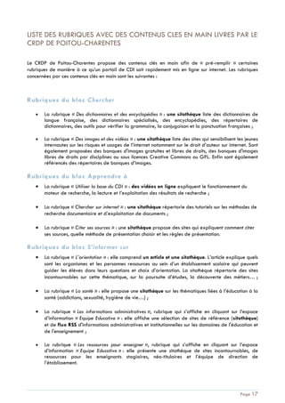 Page 17
LISTE DES RUBRIQUES AVEC DES CONTENUS CLES EN MAIN LIVRES PAR LE
CRDP DE POITOU-CHARENTES
Le CRDP de Poitou-Charentes propose des contenus clés en main afin de « pré-remplir » certaines
rubriques de manière à ce qu’un portail de CDI soit rapidement mis en ligne sur internet. Les rubriques
concernées par ces contenus clés en main sont les suivantes :
Rubriques du bloc Chercher
La rubrique « Des dictionnaires et des encyclopédies » : une sitothèque liste des dictionnaires de
langue française, des dictionnaires spécialisés, des encyclopédies, des répertoires de
dictionnaires, des outils pour vérifier la grammaire, la conjugaison et la ponctuation françaises ;
La rubrique « Des images et des vidéos » : une sitothèque liste des sites qui sensibilisent les jeunes
internautes sur les risques et usages de l’internet notamment sur le droit d’auteur sur internet. Sont
également proposées des banques d'images gratuites et libres de droits, des banques d'images
libres de droits par disciplines ou sous licences Creative Commons ou GPL. Enfin sont également
référencés des répertoires de banques d’images.
Rubriques du bloc Apprendre à
La rubrique « Utiliser la base du CDI » : des vidéos en ligne expliquent le fonctionnement du
moteur de recherche, la lecture et l’exploitation des résultats de recherche ;
La rubrique « Chercher sur internet » : une sitothèque répertorie des tutoriels sur les méthodes de
recherche documentaire et d’exploitation de documents ;
La rubrique « Citer ses sources » : une sitothèque propose des sites qui expliquent comment citer
ses sources, quelle méthode de présentation choisir et les règles de présentation.
Rubriques du bloc S’informer sur
La rubrique « L’orientation » : elle comprend un article et une sitothèque. L’article explique quels
sont les organismes et les personnes ressources au sein d’un établissement scolaire qui peuvent
guider les élèves dans leurs questions et choix d’orientation. La sitothèque répertorie des sites
incontournables sur cette thématique, sur la poursuite d’études, la découverte des métiers… ;
La rubrique « La santé » : elle propose une sitothèque sur les thématiques liées à l’éducation à la
santé (addictions, sexualité, hygiène de vie…) ;
La rubrique « Les informations administratives », rubrique qui s’affiche en cliquant sur l’espace
d’information « Equipe Educative » : elle affiche une sélection de sites de référence (sitothèque)
et de flux RSS d'informations administratives et institutionnelles sur les domaines de l'éducation et
de l'enseignement ;
La rubrique « Les ressources pour enseigner », rubrique qui s’affiche en cliquant sur l’espace
d’information « Equipe Educative » : elle présente une sitothèque de sites incontournables, de
ressources pour les enseignants stagiaires, néo-titulaires et l’équipe de direction de
l’établissement.
 