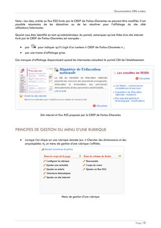 Documentation CMS e-sidoc
Page 18
Nota : Les sites, article ou flux RSS livrés par le CRDP de Poitou-Charentes ne peuvent être modifiés. Il est
possible néanmoins de les désactiver ou de les réactiver pour l’affichage du site côté
utilisateurs/internautes.
Quand vous êtes identifié en tant qu’administrateur du portail, remarquez qu’une fiche d’un site internet
livré par le CRDP de Poitou-Charentes est marquée :
par pour indiquer qu’il s’agit d’un contenu « CRDP de Poitou-Charentes » ;
par une trame d’affichage grise.
Ces marques d’affichage disparaissent quand les internautes consultent le portail CDI de l’établissement.
Site internet et flux RSS proposés par le CRDP de Poitou-Charentes
PRINCIPES DE GESTION DU MENU D’UNE RUBRIQUE
Lorsque l’on clique sur une rubrique donnée (ex. « Chercher des dictionnaires et des
encyclopédies »), un menu de gestion d’une rubrique s’affiche.
Menu de gestion d’une rubrique
 