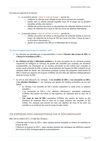 Documentation CMS e-sidoc
Page 19
Ce menu est organisé en 2 colonnes :
La première colonne « Dans le corps de la page » permet de :
o configurer la rubrique (pour changer le nom de la rubrique par exemple) ;
o ajouter dans la colonne centrale (appelée corps de la page) une ou plusieurs
actualités, articles, sites internet ;
o afficher des paniers de notices ou des équations de recherche réalisés à partir du
moteur de recherche de la base du CDI sous forme de sélections thématiques.
La seconde colonne « Dans la colonne de droite » permet de :
o afficher des paniers de notices ou des équations de recherche réalisés à partir du
moteur de recherche de la base du CDI sous forme d’un bloc « Coups de cœur »
ou d’un bloc « Nouveautés » ;
o ajouter un ou plusieurs flux RSS sur la thématique de la rubrique.
Ce menu est proposé pour toutes les rubriques, sauf :
 les rubriques non gérables par le documentaliste à savoir « Chercher dans la base du CDI » et
« Découvrir en butinant au CDI » ;
 les rubriques du bloc « Informations pratiques » : le menu de gestion de ces rubriques propose
uniquement de configurer la rubrique, de publier des actualités (par exemple, une fermeture
exceptionnelle, une information sur un nouveau personnel) ou des articles (par exemple, un
compte rendu d’activité du CDI, un dossier de présentation de l’espace du CDI). L’objectif de ces
rubriques étant de donner des informations pratiques (comme une plaquette d’information du
CDI), il n’était pas opportun de proposer d’afficher des flux RSS, des sélections bibliographiques
issues de la base du CDI ;
 Au sein du bloc Découvrir, les rubriques « Les actualités du CDI », « Les nouveautés au CDI »,
« Les sélections thématiques » : ces rubriques sont gérées de manière particulière de par leur
intitulé.
o La rubrique « Les actualités du CDI » permet uniquement la saisie d’une ou plusieurs
actualités ;
o « Les nouveautés du CDI », « Les sélections thématiques » permettent uniquement
d’afficher des paniers de notices ou des équations de recherche dans le corps de la
page ;
o «Les coups de cœur du CDI » permettent d’afficher des paniers de notices ou des
équations de recherche dans le corps de la page, d’ajouter des actualités ou des
articles. Par exemple cela permet de faire une sélection de livres et de saisir une
actualité ou un article en lien avec les coups de cœur choisis.
LES RUBRIQUES NON ADMINISTRABLES PAR LE DOCUMENTALISTE
Elles sont au nombre de 2 ; il s’agit des rubriques :
- « Chercher dans la base du CDI » : cette rubrique permet d’accéder au moteur de recherche sur
la base du CDI
- « Découvrir en butinant au CDI » : cette rubrique présente des catalogues des différents supports
de la base du CDI, catalogues générés automatiquement.
 