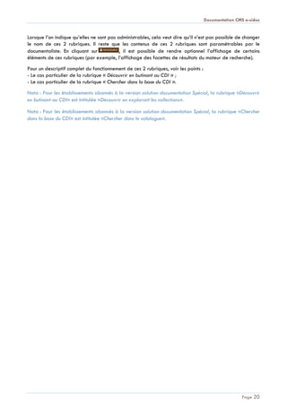 Documentation CMS e-sidoc
Page 20
Lorsque l’on indique qu’elles ne sont pas administrables, cela veut dire qu’il n’est pas possible de changer
le nom de ces 2 rubriques. Il reste que les contenus de ces 2 rubriques sont paramétrables par le
documentaliste. En cliquant sur , il est possible de rendre optionnel l’affichage de certains
éléments de ces rubriques (par exemple, l’affichage des facettes de résultats du moteur de recherche).
Pour un descriptif complet du fonctionnement de ces 2 rubriques, voir les points :
- Le cas particulier de la rubrique « Découvrir en butinant au CDI » ;
- Le cas particulier de la rubrique « Chercher dans la base du CDI ».
Nota : Pour les établissements abonnés à la version solution documentation Spécial, la rubrique «Découvrir
en butinant au CDI» est intitulée «Découvrir en explorant les collections».
Nota : Pour les établissements abonnés à la version solution documentation Spécial, la rubrique «Chercher
dans la base du CDI» est intitulée «Chercher dans le catalogue».
 