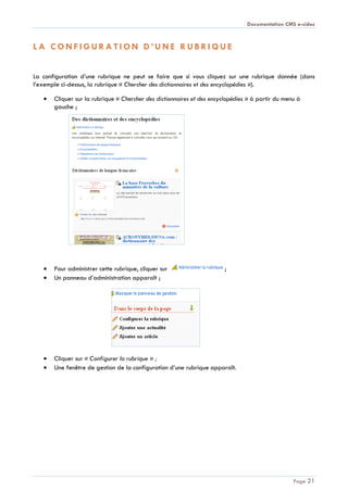 Documentation CMS e-sidoc
Page 21
L A C O N F I G U R A T I O N D ’ U N E R U B R I Q U E
La configuration d’une rubrique ne peut se faire que si vous cliquez sur une rubrique donnée (dans
l’exemple ci-dessus, la rubrique « Chercher des dictionnaires et des encyclopédies »).
Cliquer sur la rubrique « Chercher des dictionnaires et des encyclopédies » à partir du menu à
gauche ;
Pour administrer cette rubrique, cliquer sur ;
Un panneau d’administration apparaît ;
Cliquer sur « Configurer la rubrique » ;
Une fenêtre de gestion de la configuration d’une rubrique apparaît.
 