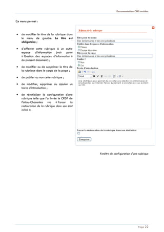 Documentation CMS e-sidoc
Page 22
Ce menu permet :
de modifier le titre de la rubrique dans
le menu de gauche. Le titre est
obligatoire ;
d’affecter cette rubrique à un autre
espace d’information (voir point
« Gestion des espaces d’information »
du présent document) ;
de modifier ou de supprimer le titre de
la rubrique dans le corps de la page ;
de publier ou non cette rubrique ;
de modifier, supprimer ou ajouter un
texte d’introduction ;
de réinitialiser la configuration d’une
rubrique telle que l’a livrée le CRDP de
Poitou-Charentes via « Forcer la
restauration de la rubrique dans son état
initial ».
Fenêtre de configuration d’une rubrique
 