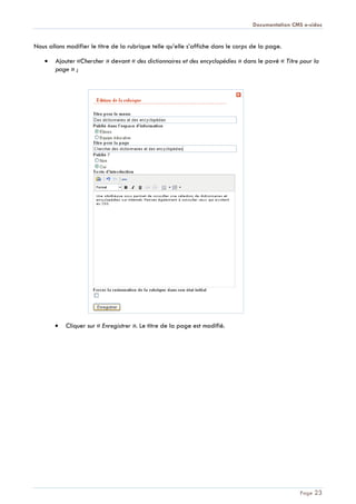 Documentation CMS e-sidoc
Page 23
Nous allons modifier le titre de la rubrique telle qu’elle s’affiche dans le corps de la page.
Ajouter «Chercher » devant « des dictionnaires et des encyclopédies » dans le pavé « Titre pour la
page » ;
Cliquer sur « Enregistrer ». Le titre de la page est modifié.
 