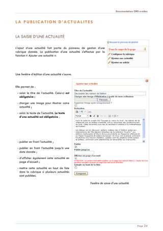 Documentation CMS e-sidoc
Page 24
L A P U B L I C A T I O N D ’ A C T U A L I T E S
LA SAISIE D’UNE ACTUALITÉ
L’ajout d’une actualité fait partie du panneau de gestion d’une
rubrique donnée. La publication d’une actualité s’effectue par la
fonction « Ajouter une actualité ».
Une fenêtre d’édition d’une actualité s’ouvre.
Elle permet de :
- saisir le titre de l’actualité. Celui-ci est
obligatoire ;
- charger une image pour illustrer votre
actualité ;
- saisir le texte de l’actualité. Le texte
d’une actualité est obligatoire ;
- publier en front l’actualité ;
- publier en front l’actualité jusqu’à une
date donnée ;
- d’afficher également cette actualité en
page d’accueil ;
- mettre cette actualité en haut de liste
dans la rubrique si plusieurs actualités
sont publiées.
Fenêtre de saisie d’une actualité
 