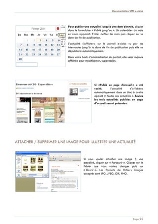 Documentation CMS e-sidoc
Page 25
Pour publier une actualité jusqu’à une date donnée, cliquer
dans le formulaire « Publié jusqu’au ». Un calendrier du mois
en cours apparaît. Faites défiler les mois puis cliquer sur la
date de fin de publication.
L’actualité s’affichera sur le portail e-sidoc vu par les
internautes jusqu’à la date de fin de publication puis elle se
dépubliera automatiquement.
Dans votre back d’administration du portail, elle sera toujours
affichée pour modification, suppression.
Si «Publié en page d’accueil » a été
coché, l’actualité s’affichera
automatiquement dans un bloc à droite
appelé « Toutes nos actualités ». Seules
les trois actualités publiées en page
d’accueil seront présentes.
ATTACHER / SUPPRIMER UNE IMAGE POUR ILLUSTRER UNE ACTUALITÉ
Si vous voulez attacher une image à une
actualité, cliquer sur « Parcourir ». Cliquer sur le
fichier que vous voulez charger puis sur
« Ouvrir ». Les formats de fichiers images
acceptés sont JPG, JPEG, GIF, PNG.
 