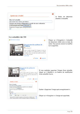 Documentation CMS e-sidoc
Page 26
Le fichier est désormais
attaché à l’actualité.
Cliquer sur « Enregistrer ». L’actualité
est désormais visible avec sa date de
saisie. Vous pouvez encore la modifier
ou la supprimer.
Si vous souhaitez supprimer l’image d’une actualité,
cliquer sur « Modifier ». La fenêtre de modification
d’une actualité s’ouvre.
Cocher « Supprimer l’image après enregistrement ».
Cliquer sur « Enregistrer ». L’image est supprimée.
 