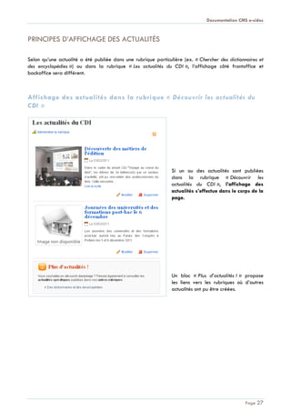 Documentation CMS e-sidoc
Page 27
PRINCIPES D’AFFICHAGE DES ACTUALITÉS
Selon qu’une actualité a été publiée dans une rubrique particulière (ex. « Chercher des dictionnaires et
des encyclopédies ») ou dans la rubrique « Les actualités du CDI », l’affichage côté frontoffice et
backoffice sera différent.
Affichage des actualités dans la rubrique « Découvrir les actualités du
CDI »
Si un ou des actualités sont publiées
dans la rubrique « Découvrir les
actualités du CDI », l’affichage des
actualités s’effectue dans le corps de la
page.
Un bloc « Plus d’actualités ! » propose
les liens vers les rubriques où d’autres
actualités ont pu être créées.
 