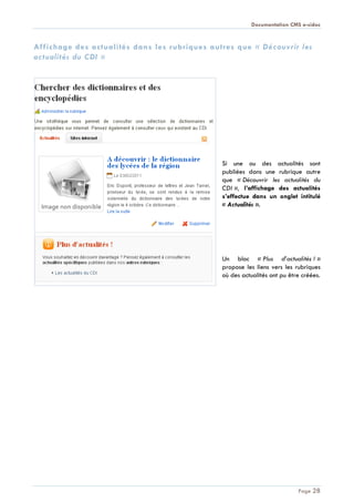 Documentation CMS e-sidoc
Page 28
Affichage des actualités dans les rubriques autres que « Découvrir les
actualités du CDI »
Si une ou des actualités sont
publiées dans une rubrique autre
que « Découvrir les actualités du
CDI », l’affichage des actualités
s’effectue dans un onglet intitulé
« Actualités ».
Un bloc « Plus d’actualités ! »
propose les liens vers les rubriques
où des actualités ont pu être créées.
 