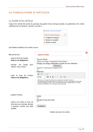 Documentation CMS e-sidoc
Page 29
L A P U B L I C A T I O N D ’ A R T I C L E S
LA SAISIE D’UN ARTICLE
L’ajout d’un article fait partie du panneau de gestion d’une rubrique donnée. La publication d’un article
s’effectue par la fonction « Ajouter un article ».
Une fenêtre d’édition d’un article s’ouvre.
Elle permet de :
- saisir le titre de l’article.
Celui-ci est obligatoire ;
- charger une image pour
illustrer votre article ;
- saisir le texte de l’article.
Celui-ci est obligatoire ;
- publier l’article ;
- mettre cet article en haut de
liste dans une rubrique donnée
si plusieurs articles sont déjà
publiés.
Fenêtre de saisie d’un article
 