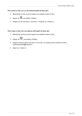 Documentation CMS e-sidoc
Page 33
Pour insérer un lien vers un site internet à partir du texte saisi
Sélectionner le texte à partir duquel vous souhaitez insérer le lien ;
Cliquer sur ; une fenêtre s’affiche ;
Indiquer l’url du site dans « url du lien » et cliquer sur « Insérer ».
Pour insérer un lien vers une adresse mél à partir du texte saisi
Sélectionner le texte à partir duquel vous souhaitez insérer le lien ;
Cliquer sur ; une fenêtre s’affiche ;
Indiquer l’adresse mél du site dans « url du lien » en saisissant de la manière suivante :
mailto:adressemel@adresse.fr ;
cliquer sur « Insérer ».
 