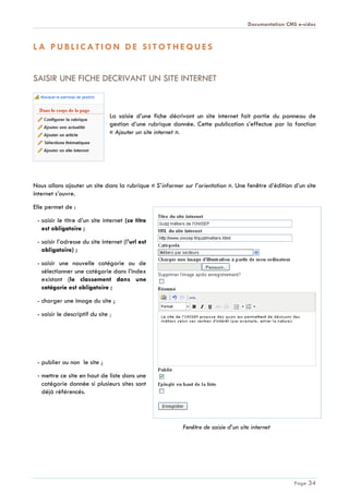Documentation CMS e-sidoc
Page 34
L A P U B L I C A T I O N D E S I T O T H E Q U E S
SAISIR UNE FICHE DECRIVANT UN SITE INTERNET
La saisie d’une fiche décrivant un site internet fait partie du panneau de
gestion d’une rubrique donnée. Cette publication s’effectue par la fonction
« Ajouter un site internet ».
Nous allons ajouter un site dans la rubrique « S’informer sur l’orientation ». Une fenêtre d’édition d’un site
internet s’ouvre.
Elle permet de :
- saisir le titre d’un site internet (ce titre
est obligatoire ;
- saisir l’adresse du site internet (l’url est
obligatoire) ;
- saisir une nouvelle catégorie ou de
sélectionner une catégorie dans l’index
existant (le classement dans une
catégorie est obligatoire ;
- charger une image du site ;
- saisir le descriptif du site ;
- publier ou non le site ;
- mettre ce site en haut de liste dans une
catégorie donnée si plusieurs sites sont
déjà référencés.
Fenêtre de saisie d’un site internet
 
