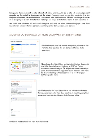 Documentation CMS e-sidoc
Page 35
Lorsqu’une fiche décrivant un site internet est créée, une imagette de ce site est automatiquement
générée par le portail le lendemain de la saisie. L’imagette peut ne pas être générée si le site
comporte notamment des éléments flash. Dans ce cas, nous vous conseillons de créer une image du site et
de la charger par le biais de la fonction « Charger une image d’illustration à partir de mon ordinateur ».
Les fiches sont affichées au sein d’une catégorie par date de saisie antéchronologique ; une fiche
nouvellement saisie s’affichera par conséquent en premier dans une catégorie donnée.
MODIFIER OU SUPPRIMER UN FICHE DECRIVANT UN SITE INTERNET
Une fois la saisie d’un site internet enregistrée, la fiche du site
s’affiche. Il est possible dès lors de la modifier ou de la
supprimer.
Quand vous êtes identifié en tant qu’administrateur du portail,
une fiche d’un site internet livré par le CRDP de Poitou-
Charentes est marquée par et par une trame d’affichage
grise. Il est impossible de supprimer ou de modifier cette fiche.
Le documentaliste peut la désactiver ou la réactiver pour
l’affichage côté front.
La modification d’une fiche décrivant un site internet réaffiche la
fiche dans son contexte. Il est donc possible de modifier, compléter
voire supprimer tous les éléments de la fiche de saisie.
Fenêtre de modification d’une fiche d’un site internet
 
