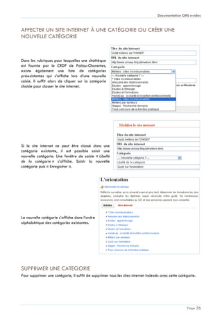 Documentation CMS e-sidoc
Page 36
AFFECTER UN SITE INTERNET À UNE CATÉGORIE OU CRÉER UNE
NOUVELLE CATÉGORIE
Dans les rubriques pour lesquelles une sitothèque
est fournie par le CRDP de Poitou-Charentes,
existe également une liste de catégories
préexistantes qui s’affiche lors d’une nouvelle
saisie. Il suffit alors de cliquer sur la catégorie
choisie pour classer le site internet.
Si le site internet ne peut être classé dans une
catégorie existante, il est possible saisir une
nouvelle catégorie. Une fenêtre de saisie « Libellé
de la catégorie » s’affiche. Saisir la nouvelle
catégorie puis « Enregistrer ».
La nouvelle catégorie s’affiche dans l’ordre
alphabétique des catégories existantes.
SUPPRIMER UNE CATEGORIE
Pour supprimer une catégorie, il suffit de supprimer tous les sites internet indexés avec cette catégorie.
 