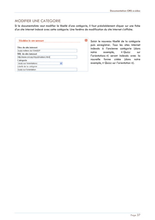 Documentation CMS e-sidoc
Page 37
MODIFIER UNE CATEGORIE
Si le documentaliste veut modifier le libellé d’une catégorie, il faut préalablement cliquer sur une fiche
d’un site internet indexé avec cette catégorie. Une fenêtre de modification du site internet s’affiche.
Saisir le nouveau libellé de la catégorie
puis enregistrer. Tous les sites internet
indexés à l’ancienne catégorie (dans
notre exemple, « Quizz sur
l’orientations ») seront indexés avec la
nouvelle forme créée (dans notre
exemple, « Quizz sur l’orientation »).
 