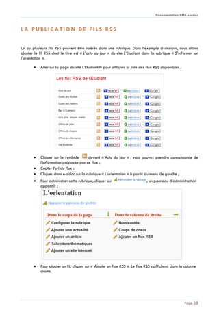 Documentation CMS e-sidoc
Page 38
L A P U B L I C A T I O N D E F I L S R S S
Un ou plusieurs fils RSS peuvent être insérés dans une rubrique. Dans l’exemple ci-dessous, nous allons
ajouter le fil RSS dont le titre est « L’actu du jour » du site L’Etudiant dans la rubrique « S’informer sur
l’orientation ».
Aller sur la page du site L’Etudiant.fr pour afficher la liste des flux RSS disponibles ;
Cliquer sur le symbole devant « Actu du jour » ; vous pouvez prendre connaissance de
l’information proposée par ce flux ;
Copier l’url du flux ;
Cliquer dans e-sidoc sur la rubrique « L’orientation » à partir du menu de gauche ;
Pour administrer cette rubrique, cliquer sur ; un panneau d’administration
apparaît ;
Pour ajouter un fil, cliquer sur « Ajouter un flux RSS ». Le flux RSS s’affichera dans la colonne
droite.
 