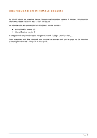 Page 3
C O N F I G U R A T I O N M I N I M A L E R E Q U I S E
Un portail e-sidoc est accessible depuis n’importe quel ordinateur connecté à internet. Une connexion
internet haut débit d’au moins de 512 kb/s est requise.
Un portail e-sidoc est optimisé pour les navigateurs internet suivants :
Mozilla Firefox version 3.5
Internet Explorer version 8
Il est également compatible avec les navigateurs récents : Google Chrome, Safari, …
Votre navigateur doit être configuré pour accepter les cookies ainsi que les pops up. La résolution
d’écran optimale est de 1280 pixels x 1024 pixels.
 