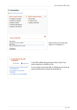 Documentation CMS e-sidoc
Page 39
Saisir le titre et l’url du flux puis
cliquer sur « Enregistrer » ;
Le flux RSS s’affiche désormais dans le bloc à droite. Vous
pouvez supprimer ou modifier ce flux.
Si vous saisissez d’autres flux RSS, ils s’afficheront sous forme de
pavés successifs dans la colonne de droite (Bloc 6).
 