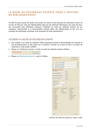 Documentation CMS e-sidoc
Page 40
L E M O D E D E R E C H E R C H E E X P E R T E P O U R L ’ E D I T I O N
D E B I B L I O G R A P H I E S
Le CMS d’e-sidoc permet de réaliser des paniers de notices ou des équations de recherches à partir de
la base du CDI pour créer des bibliographies (telle que des sélections thématiques, des coups de cœur,
des nouveautés) dans différentes rubriques. L’utilisation du mode de recherche experte est par
conséquent recommandée si le documentaliste souhaite éditer des bibliographies en lien avec ses
pratiques de catalogage analytique et de classement du fonds documentaire.
ACCEDER AU MODE DE RECHERCHE EXPERTE
Pour accéder à ce mode de recherche visible uniquement lorsque le documentaliste est connecté en
tant qu’administrateur du site, cliquer sur la rubrique « chercher sur la base du CDI ». Le moteur de
recherche en mode simple s’affiche ;
Cliquer sur « Recherche avancée ». L’accès au mode de recherche experte s’affiche ;
Cliquer sur « Recherche experte » : celui-ci s’affiche.
Interface de recherche experte du moteur e-sidoc
 