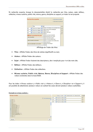 Documentation CMS e-sidoc
Page 42
En recherche experte, lorsque le documentaliste choisit la recherche par titre, auteur, sujet, éditeur,
collection, niveau scolaire, public visé, nature, genre, discipline ou support, un index lui est proposé.
Affichage de l’index des titres
Titre : Affiche l’index des titres de notices (significatifs ou non).
Auteur : Affiche l’index des auteurs.
Sujet : Affiche l’index fusionné des descripteurs, des « employés pour » et des mots clés.
Editeur : Affiche l’index des éditeurs.
Collection : Affiche l’index des collections.
Niveau scolaire, Public visé, Nature, Genre, Discipline et Support : Affiche l’index des
valeurs existantes dans la base BCDI.
Pour les index « Niveau scolaire », « Public visé », « Nature », « Genre », « Discipline » et « Support », il
est possible de sélectionner plusieurs valeurs en cochant les cases devant plusieurs valeurs souhaitées.
Exemple en niveau scolaire :
 