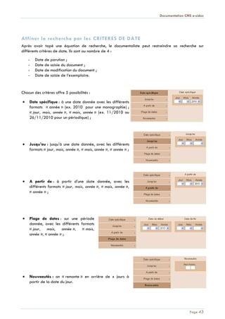 Documentation CMS e-sidoc
Page 43
[Tapez le titre du document]
Affiner la recherche par les CRITERES DE DATE
Après avoir tapé une équation de recherche, le documentaliste peut restreindre sa recherche sur
différents critères de date. Ils sont au nombre de 4 :
- Date de parution ;
- Date de saisie du document ;
- Date de modification du document ;
- Date de saisie de l’exemplaire.
Chacun des critères offre 5 possibilités :
Date spécifique : à une date donnée avec les différents
formats « année » (ex. 2010 pour une monographie) ;
« jour, mois, année », « mois, année » (ex. 11/2010 ou
26/11/2010 pour un périodique) ;
Jusqu’au : jusqu’à une date donnée, avec les différents
formats « jour, mois, année », « mois, année », « année » ;
A partir de : à partir d’une date donnée, avec les
différents formats « jour, mois, année », « mois, année »,
« année » ;
Plage de dates : sur une période
donnée, avec les différents formats
« jour, mois, année », « mois,
année », « année » ;
Nouveautés : on « remonte » en arrière de x jours à
partir de la date du jour.
 