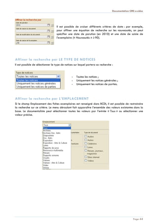 Documentation CMS e-sidoc
Page 44
Il est possible de croiser différents critères de date : par exemple,
pour affiner une équation de recherche sur les nouveautés, on peut
spécifier une date de parution (en 2010) et une date de saisie de
l’exemplaire (« Nouveautés » J-90).
Affiner la recherche par LE TYPE DE NOTICES
Il est possible de sélectionner le type de notices sur lequel portera sa recherche :
- Toutes les notices ;
- Uniquement les notices générales ;
- Uniquement les notices de parties.
Affiner la recherche par L’EMPLACEMENT
Si le champ Emplacement des fiches exemplaires est renseigné dans BCDI, il est possible de restreindre
la recherche sur ce critère. Le menu déroulant fait apparaître l’ensemble des valeurs existantes dans la
base. Le documentaliste peut sélectionner toutes les valeurs par l’entrée « Tous » ou sélectionner une
valeur précise.
 