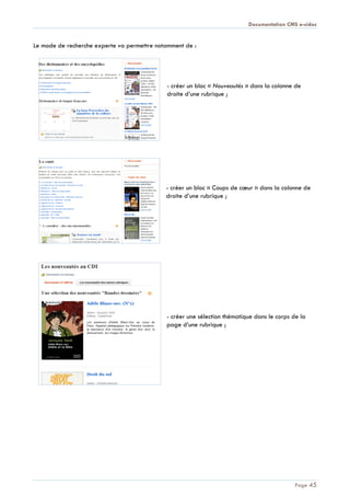 Documentation CMS e-sidoc
Page 45
Le mode de recherche experte va permettre notamment de :
- créer un bloc « Nouveautés » dans la colonne de
droite d’une rubrique ;
- créer un bloc « Coups de cœur » dans la colonne de
droite d’une rubrique ;
- créer une sélection thématique dans le corps de la
page d’une rubrique ;
 
