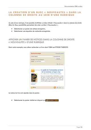 Documentation CMS e-sidoc
Page 46
L A C R E A T I O N D ’ U N B L O C « N O U V E A U T E S » D A N S L A
C O L O N N E D E D R O I T E A U S E I N D ’ U N E R U B R I Q U E
Au sein d’une rubrique, il est possible d’afficher un bloc intitulé « Nouveautés » dans la colonne de droite
(Bloc 6). Deux possibilités permettent de créer ce bloc « Nouveautés » :
Sélectionner un panier de notices enregistré ;
Sélectionner une équation de recherche enregistrée.
AFFICHER UN PANIER DE NOTICES DANS LA COLONNE DE DROITE
« NOUVEAUTÉS » D’UNE RUBRIQUE
Dans notre exemple, nous allons rechercher un livre dont l’ISBN est 9782817600253.
La notice du livre est ajoutée dans le panier.
Sélectionner le panier réalisé en cliquant sur
 