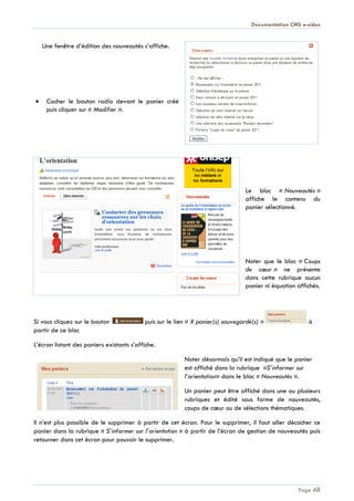 Documentation CMS e-sidoc
Page 48
Une fenêtre d’édition des nouveautés s’affiche.
Cocher le bouton radio devant le panier créé
puis cliquer sur « Modifier ».
Le bloc « Nouveautés »
affiche le contenu du
panier sélectionné.
Noter que le bloc « Coups
de cœur » ne présente
dans cette rubrique aucun
panier ni équation affichés.
Si vous cliquez sur le bouton puis sur le lien « X panier(s) sauvegardé(s) » à
partir de ce bloc
L’écran listant des paniers existants s’affiche.
Noter désormais qu’il est indiqué que le panier
est affiché dans la rubrique «S’informer sur
l’orientation» dans le bloc « Nouveautés ».
Un panier peut être affiché dans une ou plusieurs
rubriques et édité sous forme de nouveautés,
coups de cœur ou de sélections thématiques.
Il n’est plus possible de le supprimer à partir de cet écran. Pour le supprimer, il faut aller décocher ce
panier dans la rubrique « S’informer sur l’orientation » à partir de l’écran de gestion de nouveautés puis
retourner dans cet écran pour pouvoir le supprimer.
 