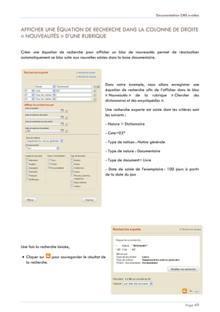 Documentation CMS e-sidoc
Page 49
AFFICHER UNE ÉQUATION DE RECHERCHE DANS LA COLONNE DE DROITE
« NOUVEAUTÉS » D’UNE RUBRIQUE
Créer une équation de recherche pour afficher un bloc de nouveautés permet de réactualiser
automatiquement ce bloc suite aux nouvelles saisies dans la base documentaire.
Dans notre exemple, nous allons enregistrer une
équation de recherche afin de l’afficher dans le bloc
« Nouveautés » de la rubrique « Chercher des
dictionnaires et des encyclopédies ».
Une recherche experte est saisie dont les critères sont
les suivants :
- Nature = Dictionnaire
- Cote=03*
- Type de notices : Notice générale
- Type de nature : Documentaire
- Type de document= Livre
- Date de saisie de l’exemplaire : 100 jours à partir
de la date du jour
Une fois la recherche lancée,
Cliquer sur pour sauvegarder le résultat de
la recherche.
 