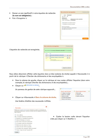 Documentation CMS e-sidoc
Page 50
Donner un nom significatif à votre équation de recherche
(le nom est obligatoire) ;
Puis « Enregistrer ».
L’équation de recherche est enregistrée.
Nous allons désormais afficher cette équation dans un bloc (colonne de droite) appelé « Nouveautés » à
partir de la rubrique « Chercher des dictionnaires et des encyclopédies ».
Dans la colonne de gauche, cliquer sur la rubrique où vous voulez afficher l’équation (dans notre
exemple, la rubrique Chercher des dictionnaires et des encyclopédies) ;
Cliquer sur ;
Un panneau de gestion de cette rubrique apparaît ;
Cliquer sur «Nouveautés » Dans la colonne de droite.
Une fenêtre d’édition des nouveautés s’affiche.
Cocher le bouton radio devant l’équation
créée puis cliquer sur « Modifier ».
 