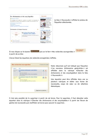 Documentation CMS e-sidoc
Page 51
Le bloc « Nouveautés » affiche le contenu de
l’équation sélectionnée.
Si vous cliquez sur le bouton puis sur le lien « Mes recherches sauvegardées »
à partir de ce bloc
L’écran listant les équations de recherche enregistrées s’affiche.
Noter désormais qu’il est indiqué que l’équation
« Les nouveaux dictionnaires généralistes » est
affichée dans la rubrique «Chercher des
dictionnaires et des encyclopédies» dans le bloc
« Nouveautés ».
Une équation peut être affichée dans une ou
plusieurs rubriques et éditer sous forme de
nouveautés, coups de cœur ou de sélections
thématiques.
Il n’est plus possible de la supprimer à partir de cet écran. Pour la supprimer, il faut décocher cette
équation dans la rubrique « Chercher des dictionnaires et des encyclopédies » à partir de l’écran de
gestion de nouveautés puis réafficher cet écran pour pouvoir la supprimer.
 