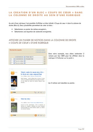 Documentation CMS e-sidoc
Page 52
L A C R E A T I O N D ’ U N B L O C « C O U P S D E C Œ U R » D A N S
L A C O L O N N E D E D R O I T E A U S E I N D ’ U N E R U B R I Q U E
Au sein d’une rubrique, il est possible d’afficher un bloc intitulé « Coups de cœur » dans la colonne de
droite (Bloc 6). Deux possibilités permettent de créer ce bloc :
Sélectionner un panier de notices enregistré ;
Sélectionner une équation de recherche enregistrée.
AFFICHER UN PANIER DE NOTICES DANS LA COLONNE DE DROITE
« COUPS DE CŒUR » D’UNE RUBRIQUE
Dans notre exemple, nous allons rechercher 2
romans par leur ISBN pour les afficher dans la
rubrique « S’informer sur la santé ».
Les 2 notices sont ajoutées au panier.
 
