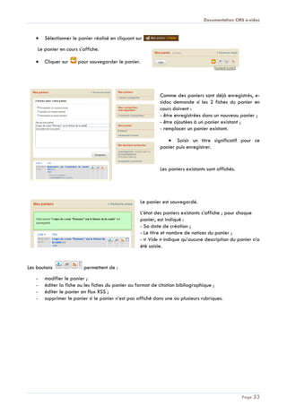 Documentation CMS e-sidoc
Page 53
Sélectionner le panier réalisé en cliquant sur
Le panier en cours s’affiche.
Cliquer sur pour sauvegarder le panier.
Comme des paniers sont déjà enregistrés, e-
sidoc demande si les 2 fiches du panier en
cours doivent :
- être enregistrées dans un nouveau panier ;
- être ajoutées à un panier existant ;
- remplacer un panier existant.
Saisir un titre significatif pour ce
panier puis enregistrer.
Les paniers existants sont affichés.
Le panier est sauvegardé.
L’état des paniers existants s’affiche ; pour chaque
panier, est indiqué :
- Sa date de création ;
- Le titre et nombre de notices du panier ;
- « Vide » indique qu’aucune description du panier n’a
été saisie.
Les boutons permettent de :
- modifier le panier ;
- éditer la fiche ou les fiches du panier au format de citation bibliographique ;
- éditer le panier en flux RSS ;
- supprimer le panier si le panier n’est pas affiché dans une ou plusieurs rubriques.
 