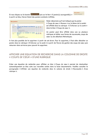 Documentation CMS e-sidoc
Page 55
Si vous cliquez sur le bouton puis sur le lien « X panier(s) sauvegardé(s) »
à partir ce bloc, l’écran listant des paniers existants s’affiche.
Noter désormais qu’il est indiqué que le panier
« Coups de cœur « Romans » sur le thème de la santé»
est affiché dans la rubrique « S’informer sur la santé »
dans le bloc « Coups de cœur ».
Un panier peut être affiché dans une ou plusieurs
rubriques et éditer sous forme de nouveautés, coups de
cœur ou de sélections thématiques.
Il n’est plus possible de le supprimer à partir de cet écran. Pour le supprimer, il faut aller décocher ce
panier dans la rubrique « S’informer sur la santé » à partir de l’écran de gestion des coups de cœur puis
retourner dans cet écran pour pouvoir le supprimer.
AFFICHER UNE EQUATION DE RECHERCHE DANS LA COLONNE DE DROITE
« COUPS DE CŒUR » D’UNE RUBRIQUE
Créer une équation de recherche pour afficher un bloc « Coups de cœur » permet de réactualiser
automatiquement ce bloc suite aux nouvelles saisies dans la base documentaire. Veuillez consulter le
paragraphe « Afficher une équation de recherche dans la colonne de droite « Nouveautés » d’une
rubrique ».
 
