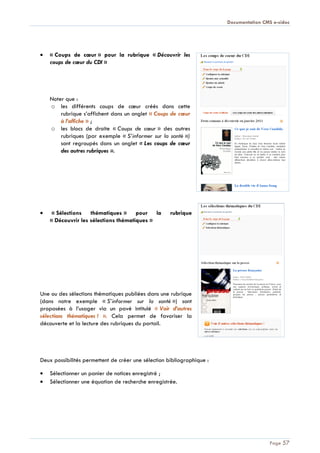 Documentation CMS e-sidoc
Page 57
« Coups de cœur » pour la rubrique « Découvrir les
coups de cœur du CDI »
Noter que :
o les différents coups de cœur créés dans cette
rubrique s’affichent dans un onglet « Coups de cœur
à l’affiche » ;
o les blocs de droite « Coups de cœur » des autres
rubriques (par exemple « S’informer sur la santé »)
sont regroupés dans un onglet « Les coups de cœur
des autres rubriques ».
« Sélections thématiques » pour la rubrique
« Découvrir les sélections thématiques »
Une ou des sélections thématiques publiées dans une rubrique
(dans notre exemple « S’informer sur la santé ») sont
proposées à l’usager via un pavé intitulé « Voir d’autres
sélections thématiques ! ». Cela permet de favoriser la
découverte et la lecture des rubriques du portail.
Deux possibilités permettent de créer une sélection bibliographique :
Sélectionner un panier de notices enregistré ;
Sélectionner une équation de recherche enregistrée.
 