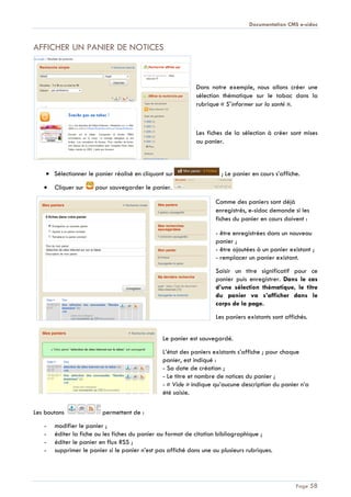 Documentation CMS e-sidoc
Page 58
AFFICHER UN PANIER DE NOTICES
Dans notre exemple, nous allons créer une
sélection thématique sur le tabac dans la
rubrique « S’informer sur la santé ».
Les fiches de la sélection à créer sont mises
au panier.
Sélectionner le panier réalisé en cliquant sur ; Le panier en cours s’affiche.
Cliquer sur pour sauvegarder le panier.
Comme des paniers sont déjà
enregistrés, e-sidoc demande si les
fiches du panier en cours doivent :
- être enregistrées dans un nouveau
panier ;
- être ajoutées à un panier existant ;
- remplacer un panier existant.
Saisir un titre significatif pour ce
panier puis enregistrer. Dans le cas
d’une sélection thématique, le titre
du panier va s’afficher dans le
corps de la page.
Les paniers existants sont affichés.
Le panier est sauvegardé.
L’état des paniers existants s’affiche ; pour chaque
panier, est indiqué :
- Sa date de création ;
- Le titre et nombre de notices du panier ;
- « Vide » indique qu’aucune description du panier n’a
été saisie.
Les boutons permettent de :
- modifier le panier ;
- éditer la fiche ou les fiches du panier au format de citation bibliographique ;
- éditer le panier en flux RSS ;
- supprimer le panier si le panier n’est pas affiché dans une ou plusieurs rubriques.
 