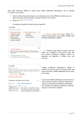 Documentation CMS e-sidoc
Page 59
Nous allons désormais afficher ce panier dans l’onglet «Sélections thématiques » de la rubrique
« S’informer sur la santé ».
Dans la colonne de gauche, cliquer sur la rubrique où vous voulez afficher le panier que vous
allez créer (dans notre exemple, la rubrique S’informer sur la santé) ;
Cliquer sur ;
Un panneau de gestion de cette rubrique apparaît ;
Dans le corps de la page, cliquer sur «
Sélections thématiques». Une fenêtre d’édition des
sélections thématiques s’affiche.
Cocher la case devant le panier créé puis
cliquer sur « Modifier ». Vous pouvez noter que
vous pouvez sélectionner plusieurs paniers ou
équations de recherche à afficher pour une
rubrique.
L’onglet « Sélections thématiques » affiche le
panier créé dans le corps de la page. Noter que
le titre du panier s’affiche également dans le corps
de la page.
Si une autre sélection thématique est créée dans la
même rubrique, l’onglet « Sélections thématiques »
propose un sommaire des sélections thématiques.
Pour accéder aux différentes sélections, il suffit de
cliquer sur le titre de la sélection.
 
