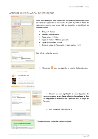 Documentation CMS e-sidoc
Page 60
AFFICHER UNE EQUATION DE RECHERCHE
Dans notre exemple, nous allons créer une sélection thématique dans
la rubrique « Découvrir les nouveautés du CDI». A partir du mode de
recherche experte, nous avons créé une équation en combinant les
critères suivants :
Nature = Roman
Genre=Science-fiction
Type nature = Fiction
Type de notices = Notice générale
Type de document = Livre
Date de saisie de l’exemplaire : date du jour -150
Une fois la recherche lancée,
Cliquer sur pour sauvegarder le résultat de la recherche.
Donner un nom significatif à votre équation de
recherche ; dans le cas d’une sélection thématique, le titre
de l’équation de recherche va s’afficher dans le corps de
la page.
Puis cliquer sur « Enregistrer ».
Votre équation de recherche est sauvegardée.
 